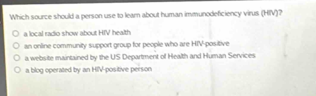 which source should a person use to learn about human immunodeficiency virus (hiv)?\n a local radio show about hiv health\n an online community support group for people who are hiv - positive\n a website maintained by the us department of health and human services\n a blog operated by an hiv - positive person