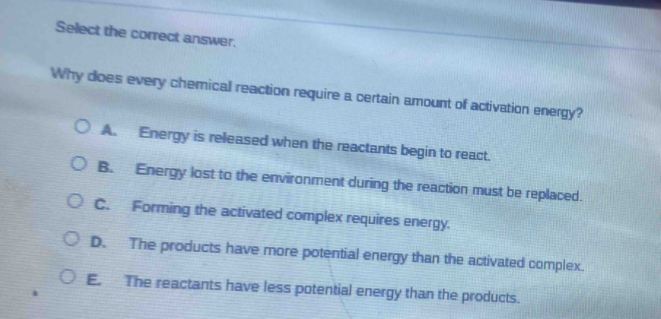 select the correct answer.\nwhy does every chemical reaction require a certain amount of activation energy?\na. energy is released when the reactants begin to react.\nb. energy lost to the environment during the reaction must be replaced.\nc. forming the activated complex requires energy.\nd. the products have more potential energy than the activated complex.\ne. the reactants have less potential energy than the products.