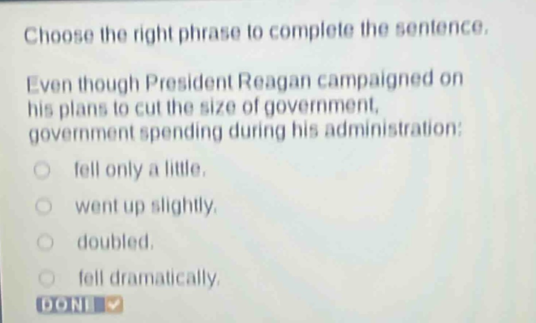 choose the right phrase to complete the sentence. even though president reagan campaigned on his plans to cut the size of government, government spending during his administration: fell only a little. went up slightly. doubled. fell dramatically.