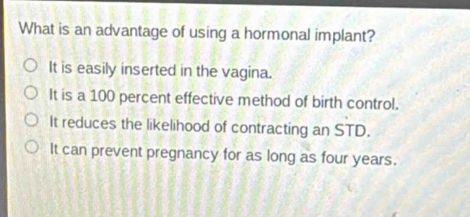 what is an advantage of using a hormonal implant?\nit is easily inserted in the vagina.\nit is a 100 percent effective method of birth control.\nit reduces the likelihood of contracting an std.\nit can prevent pregnancy for as long as four years.