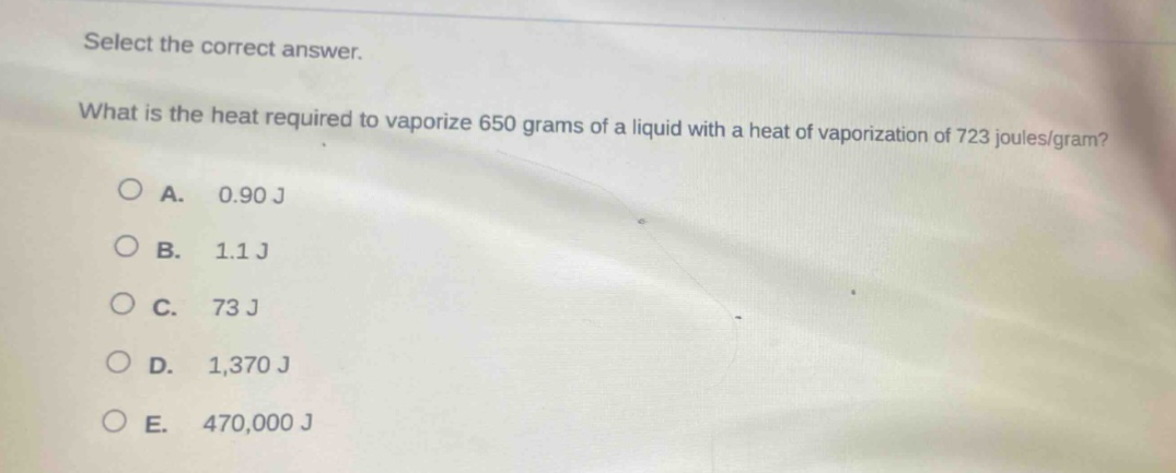 select the correct answer.\nwhat is the heat required to vaporize 650 grams of a liquid with a heat of vaporization of 723 joules/gram?\na. 0.90 j\nb. 1.1 j\nc. 73 j\nd. 1,370 j\ne. 470,000 j