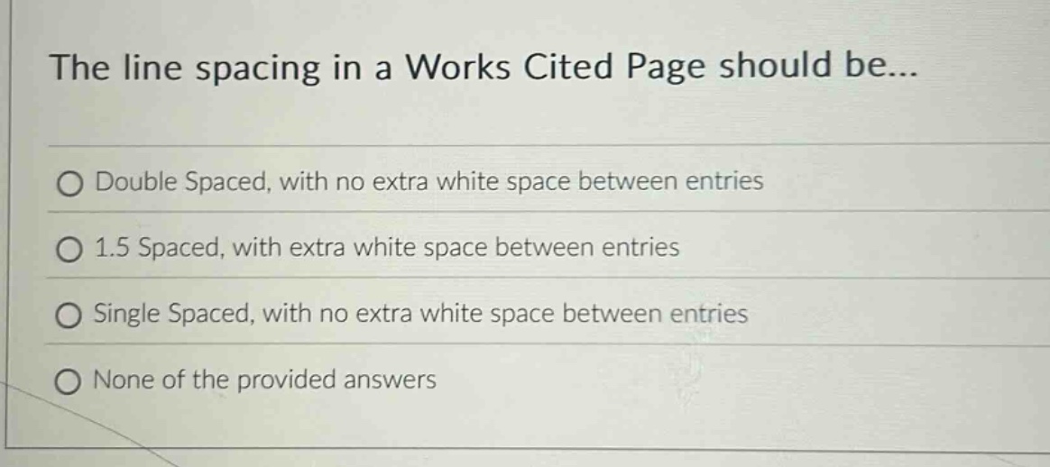 the line spacing in a works cited page should be...\ndouble spaced, with no extra white space between entries\n1.5 spaced, with extra white space between entries\nsingle spaced, with no extra white space between entries\nnone of the provided answers