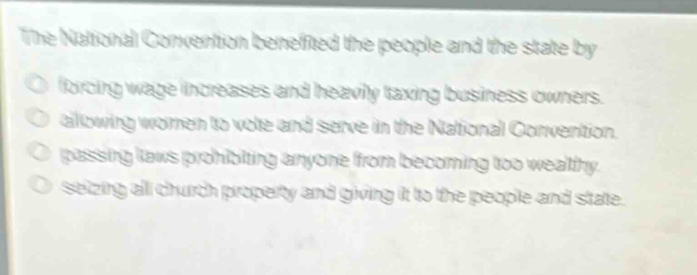 the national convention benefited the people and the state by\nforcing wage increases and heavily taxing business owners.\nallowing women to vote and serve in the national convention.\npassing laws prohibiting anyone from becoming too wealthy.\nseizing all church property and giving it to the people and state.