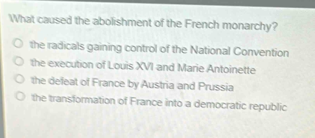 what caused the abolishment of the french monarchy?\no the radicals gaining control of the national convention\no the execution of louis xvi and marie antoinette\no the defeat of france by austria and prussia\no the transformation of france into a democratic republic