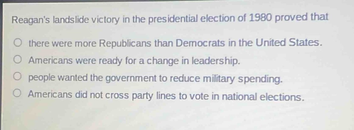 reagans landslide victory in the presidential election of 1980 proved that\no there were more republicans than democrats in the united states.\no americans were ready for a change in leadership.\no people wanted the government to reduce military spending.\no americans did not cross party lines to vote in national elections.