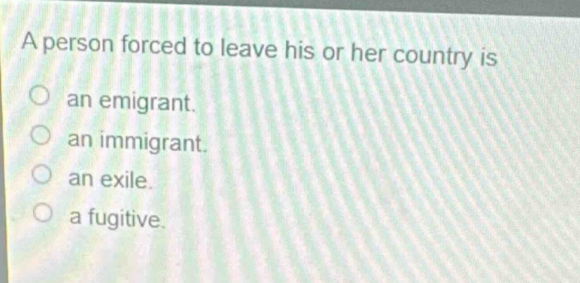 a person forced to leave his or her country is\nan emigrant.\nan immigrant.\nan exile.\na fugitive.