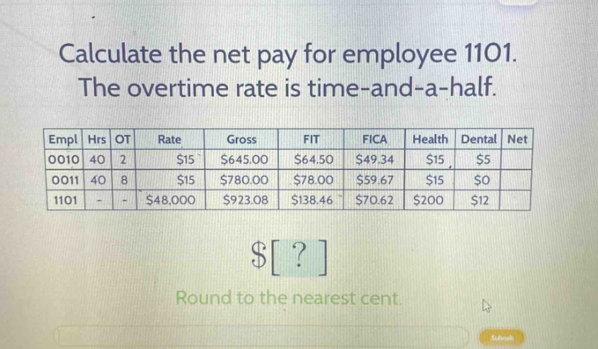 calculate the net pay for employee 1101. the overtime rate is time - and - a - half.\n\n|empl|hrs|ot|rate|gross|fit|fica|health|dental|net|\n|----|----|----|----|----|----|----|----|----|----|\n|0010|40|2|$15|$645.00|$64.50|$49.34|$15|$5|\n|0011|40|8|$15|$780.00|$78.00|$59.67|$15|$0|\n|1101|-|-|$48,000|$923.08|$138.46|$70.62|$200|$12|\n\n$?\n\nround to the nearest cent.