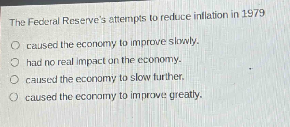 the federal reserves attempts to reduce inflation in 1979\n○ caused the economy to improve slowly.\n○ had no real impact on the economy.\n○ caused the economy to slow further.\n○ caused the economy to improve greatly.