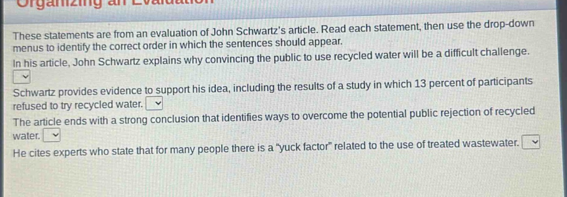 these statements are from an evaluation of john schwartz’s article. read each statement, then use the drop - down menus to identify the correct order in which the sentences should appear. in his article, john schwartz explains why convincing the public to use recycled water will be a difficult challenge. schwartz provides evidence to support his idea, including the results of a study in which 13 percent of participants refused to try recycled water. the article ends with a strong conclusion that identifies ways to overcome the potential public rejection of recycled water. he cites experts who state that for many people there is a “yuck factor” related to the use of treated wastewater.
