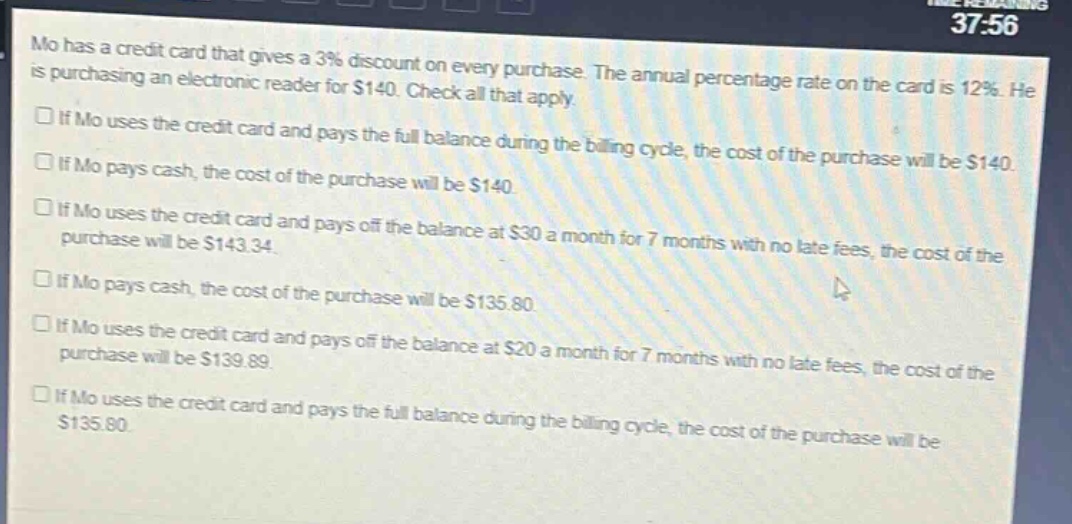 mo has a credit card that gives a 3% discount on every purchase. the annual percentage rate on the card is 12%. he is purchasing an electronic reader for $140. check all that apply.\n□ if mo uses the credit card and pays the full balance during the billing cycle, the cost of the purchase will be $140.\n□ if mo pays cash, the cost of the purchase will be $140.\n□ if mo uses the credit card and pays off the balance at $30 a month for 7 months with no late fees, the cost of the purchase will be $143.34.\n□ if mo pays cash, the cost of the purchase will be $135.80.\n□ if mo uses the credit card and pays off the balance at $20 a month for 7 months with no late fees, the cost of the purchase will be $139.89.\n□ if mo uses the credit card and pays the full balance during the billing cycle, the cost of the purchase will be $135.80.