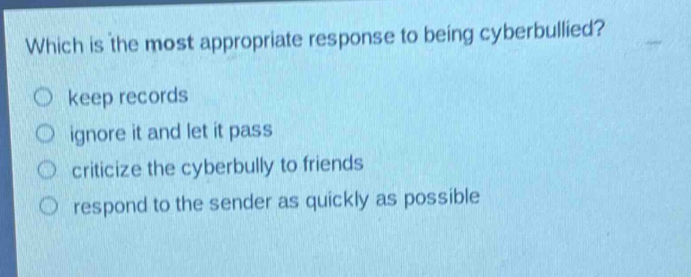 which is the most appropriate response to being cyberbullied?\nkeep records\nignore it and let it pass\ncriticize the cyberbully to friends\nrespond to the sender as quickly as possible
