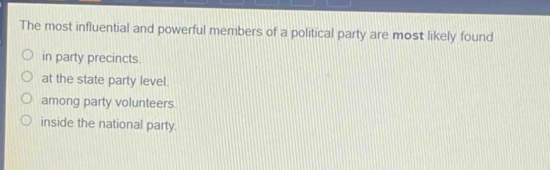 the most influential and powerful members of a political party are most likely found\nin party precincts.\nat the state party level.\namong party volunteers.\ninside the national party.