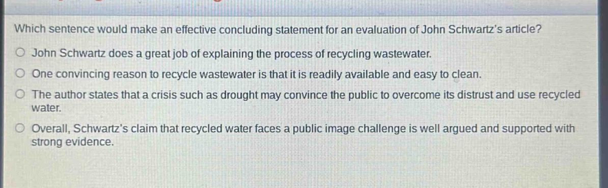 which sentence would make an effective concluding statement for an evaluation of john schwartz’s article?\njohn schwartz does a great job of explaining the process of recycling wastewater.\none convincing reason to recycle wastewater is that it is readily available and easy to clean.\nthe author states that a crisis such as drought may convince the public to overcome its distrust and use recycled water.\noverall, schwartz’s claim that recycled water faces a public image challenge is well argued and supported with strong evidence.
