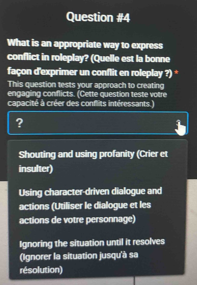 question #4\nwhat is an appropriate way to express conflict in roleplay? (quelle est la bonne façon dexprimer un conflit en roleplay ?)*\nthis question tests your approach to creating engaging conflicts. (cette question teste votre capacité à créer des conflits intéressants.)\n?\nshouting and using profanity (crier et insulter)\nusing character - driven dialogue and actions (utiliser le dialogue et les actions de votre personnage)\nignoring the situation until it resolves (ignorer la situation jusquà sa résolution)