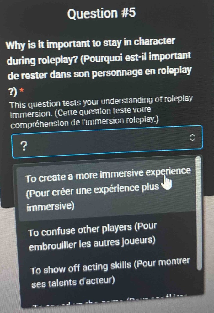 question #5\nwhy is it important to stay in character during roleplay? (pourquoi est - il important de rester dans son personnage en roleplay ?)*\nthis question tests your understanding of roleplay immersion. (cette question teste votre compréhension de limmersion roleplay.)\n?\nto create a more immersive experience (pour créer une expérience plus immersive)\nto confuse other players (pour embrouiller les autres joueurs)\nto show off acting skills (pour montrer ses talents dacteur)