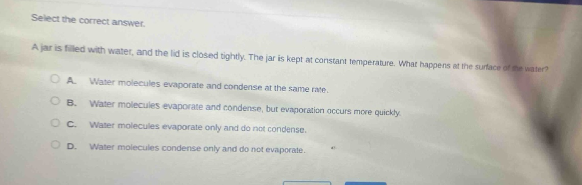 select the correct answer.\na jar is filled with water, and the lid is closed tightly. the jar is kept at constant temperature. what happens at the surface of the water?\na. water molecules evaporate and condense at the same rate.\nb. water molecules evaporate and condense, but evaporation occurs more quickly.\nc. water molecules evaporate only and do not condense.\nd. water molecules condense only and do not evaporate.