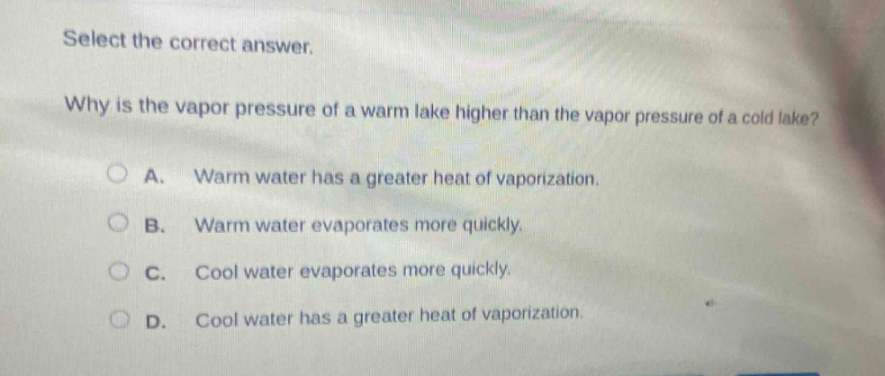 select the correct answer.\nwhy is the vapor pressure of a warm lake higher than the vapor pressure of a cold lake?\na. warm water has a greater heat of vaporization.\nb. warm water evaporates more quickly.\nc. cool water evaporates more quickly.\nd. cool water has a greater heat of vaporization.
