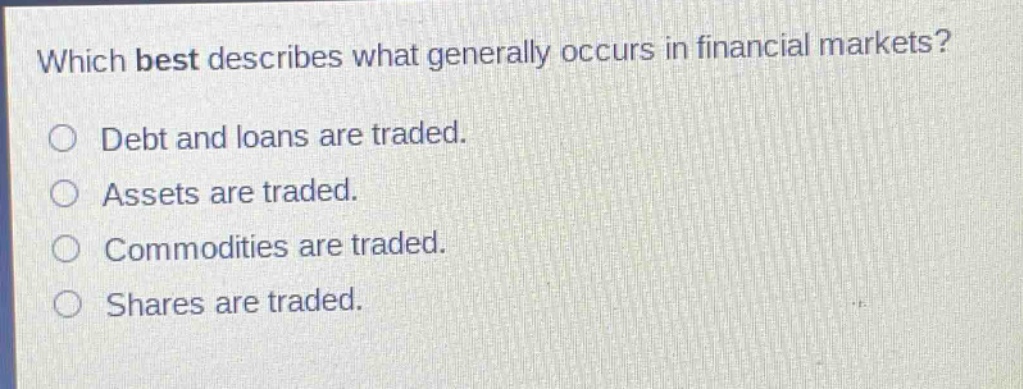 which best describes what generally occurs in financial markets?\n○ debt and loans are traded.\n○ assets are traded.\n○ commodities are traded.\n○ shares are traded.