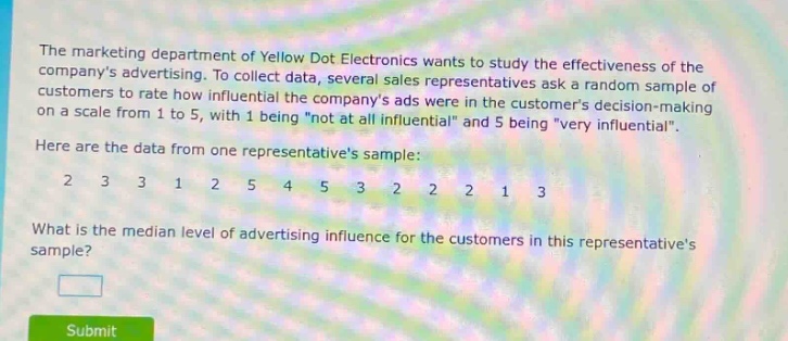 the marketing department of yellow dot electronics wants to study the effectiveness of the companys advertising. to collect data, several sales representatives ask a random sample of customers to rate how influential the companys ads were in the customers decision - making on a scale from 1 to 5, with 1 being \not at all influential\ and 5 being \very influential\. here are the data from one representatives sample: 2 3 3 1 2 5 4 5 3 2 2 2 1 3 what is the median level of advertising influence for the customers in this representatives sample?