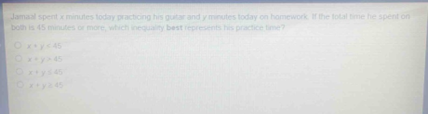 jamaal spent x minutes today practicing his guitar and y minutes today on homework. if the total time he spent on both is 45 minutes or more, which inequality best represents his practice time?\no x + y < 45\no x + y > 45\no x + y ≤ 45\no x + y ≥ 45