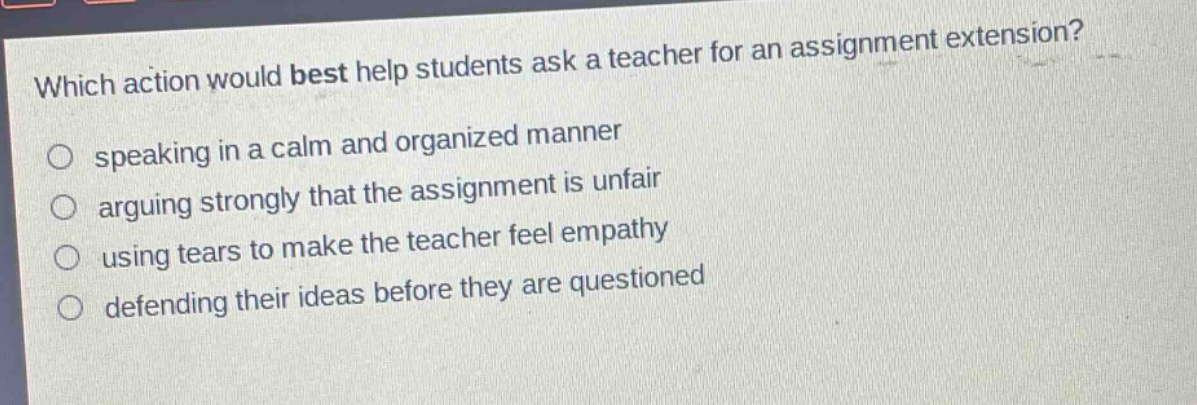 which action would best help students ask a teacher for an assignment extension?\n speaking in a calm and organized manner\n arguing strongly that the assignment is unfair\n using tears to make the teacher feel empathy\n defending their ideas before they are questioned