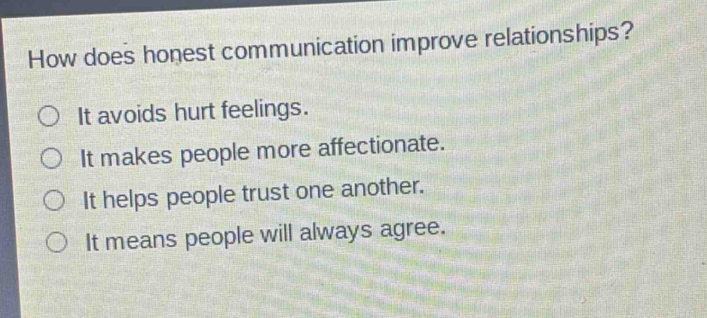 how does honest communication improve relationships?\nit avoids hurt feelings.\nit makes people more affectionate.\nit helps people trust one another.\nit means people will always agree.