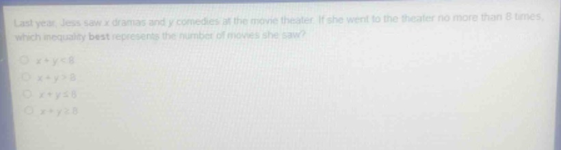 last year, jess saw x dramas and y comedies at the movie theater. if she went to the theater no more than 8 times, which inequality best represents the number of movies she saw?\n○ x + y < 8\n○ x + y > 8\n○ x + y ≤ 8\n○ x + y ≥ 8