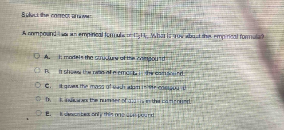 select the correct answer.\na compound has an empirical formula of c₂h₅. what is true about this empirical formula?\na. it models the structure of the compound.\nb. it shows the ratio of elements in the compound.\nc. it gives the mass of each atom in the compound.\nd. it indicates the number of atoms in the compound.\ne. it describes only this one compound.
