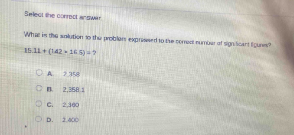 select the correct answer.\nwhat is the solution to the problem expressed to the correct number of significant figures?\n15.11+(142×16.5)=?\n\na. 2,358\nb. 2,358.1\nc. 2,360\nd. 2,400