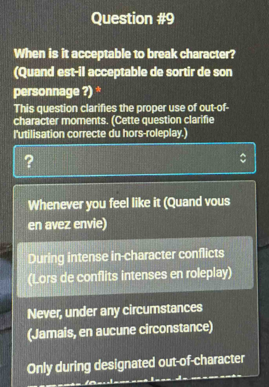 question #9\nwhen is it acceptable to break character? (quand est - il acceptable de sortir de son personnage?)*\nthis question clarifies the proper use of out - of - character moments. (cette question clarifie lutilisation correcte du hors - roleplay.)\n?\nwhenever you feel like it (quand vous en avez envie)\nduring intense in - character conflicts (lors de conflits intenses en roleplay)\nnever, under any circumstances (jamais, en aucune circonstance)\nonly during designated out - of - character