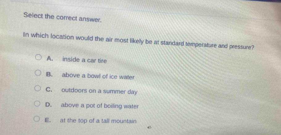 select the correct answer.\nin which location would the air most likely be at standard temperature and pressure?\na. inside a car tire\nb. above a bowl of ice water\nc. outdoors on a summer day\nd. above a pot of boiling water\ne. at the top of a tall mountain