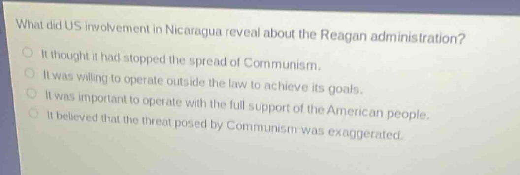 what did us involvement in nicaragua reveal about the reagan administration?\nit thought it had stopped the spread of communism.\nit was willing to operate outside the law to achieve its goals.\nit was important to operate with the full support of the american people.\nit believed that the threat posed by communism was exaggerated.