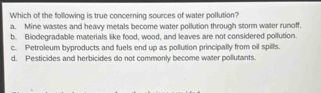 which of the following is true concerning sources of water pollution?\na. mine wastes and heavy metals become water pollution through storm water runoff.\nb. biodegradable materials like food, wood, and leaves are not considered pollution.\nc. petroleum byproducts and fuels end up as pollution principally from oil spills.\nd. pesticides and herbicides do not commonly become water pollutants.