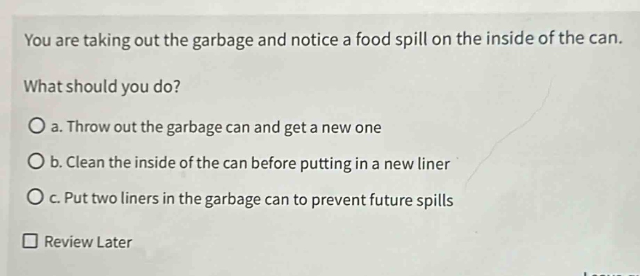 you are taking out the garbage and notice a food spill on the inside of the can. what should you do?\no a. throw out the garbage can and get a new one\no b. clean the inside of the can before putting in a new liner\no c. put two liners in the garbage can to prevent future spills\n□ review later