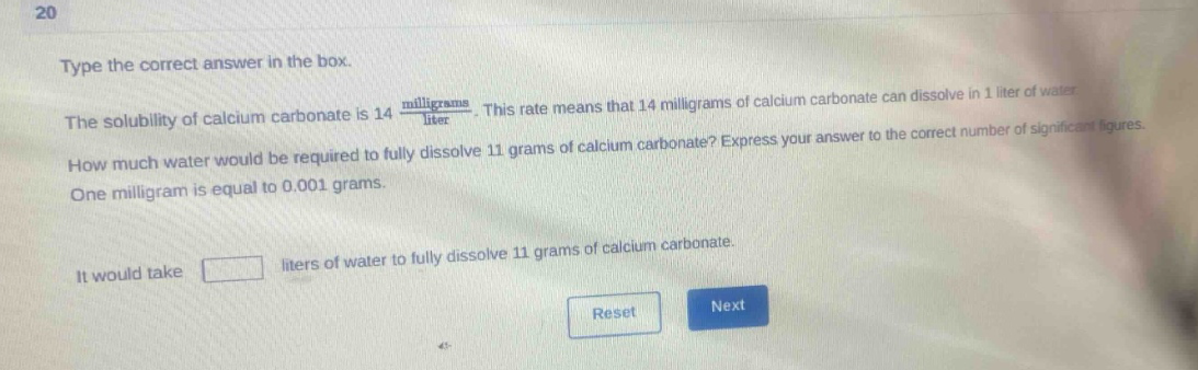 type the correct answer in the box. the solubility of calcium carbonate is 14 $\frac{milligrams}{liter}$. this rate means that 14 milligrams of calcium carbonate can dissolve in 1 liter of water. how much water would be required to fully dissolve 11 grams of calcium carbonate? express your answer to the correct number of significant figures. one milligram is equal to 0.001 grams. it would take liters of water to fully dissolve 11 grams of calcium carbonate.