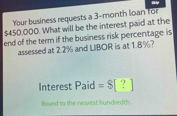 your business requests a 3 - month loan for $450,000. what will be the interest paid at the end of the term if the business risk percentage is assessed at 2.2% and libor is at 1.8%?\ninterest paid = $?\nround to the nearest hundredth.