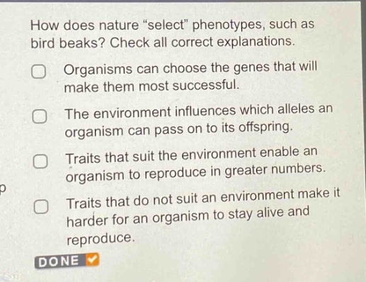 how does nature \select\ phenotypes, such as bird beaks? check all correct explanations. organisms can choose the genes that will make them most successful. the environment influences which alleles an organism can pass on to its offspring. traits that suit the environment enable an organism to reproduce in greater numbers. traits that do not suit an environment make it harder for an organism to stay alive and reproduce. done