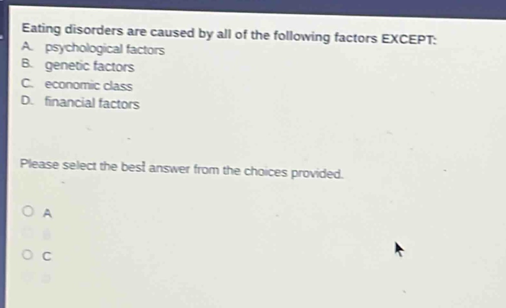 eating disorders are caused by all of the following factors except: a. psychological factors b. genetic factors c. economic class d. financial factors please select the best answer from the choices provided.