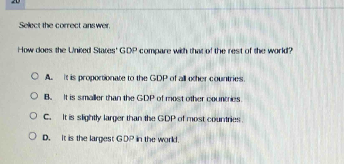 select the correct answer.\nhow does the united states gdp compare with that of the rest of the world?\na. it is proportionate to the gdp of all other countries.\nb. it is smaller than the gdp of most other countries.\nc. it is slightly larger than the gdp of most countries.\nd. it is the largest gdp in the world.