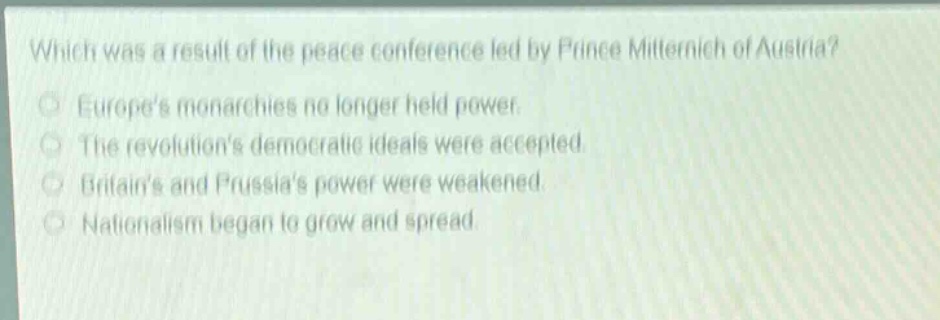 which was a result of the peace conference led by prince metternich of austria?\neuropes monarchies no longer held power.\nthe revolutions democratic ideals were accepted.\nbritains and prussias power were weakened.\nnationalism began to grow and spread.