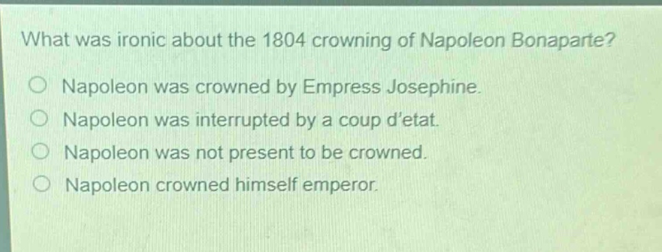 what was ironic about the 1804 crowning of napoleon bonaparte?\no napoleon was crowned by empress josephine.\no napoleon was interrupted by a coup detat.\no napoleon was not present to be crowned.\no napoleon crowned himself emperor.