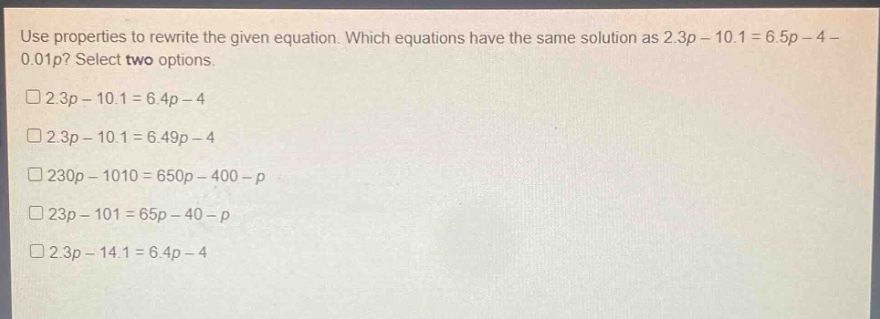 use properties to rewrite the given equation. which equations have the same solution as 2.3p - 10.1 = 6.5p - 4 - 0.01p? select two options.\n□2.3p - 10.1 = 6.4p - 4\n□2.3p - 10.1 = 6.49p - 4\n□230p - 1010 = 650p - 400 - p\n□23p - 101 = 65p - 40 - p\n□2.3p - 14.1 = 6.4p - 4