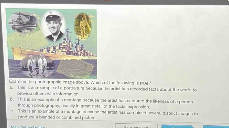 examine the photographic image above. which of the following is true? a. this is an example of a portraiture because the artist has recorded facts about the world to provide others with information. b. this is an example of a montage because the artist has captured the likeness of a person through photography, usually in great detail of the facial expression. c. this is an example of a montage because the artist has combined several distinct images to produce a blended or combined picture.