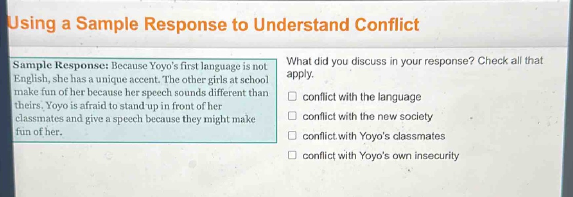 using a sample response to understand conflict\nsample response: because yoyos first language is not english, she has a unique accent. the other girls at school make fun of her because her speech sounds different than theirs. yoyo is afraid to stand - up in front of her classmates and give a speech because they might make fun of her.\nwhat did you discuss in your response? check all that apply.\n□ conflict with the language\n□ conflict with the new society\n□ conflict with yoyos classmates\n□ conflict with yoyos own insecurity