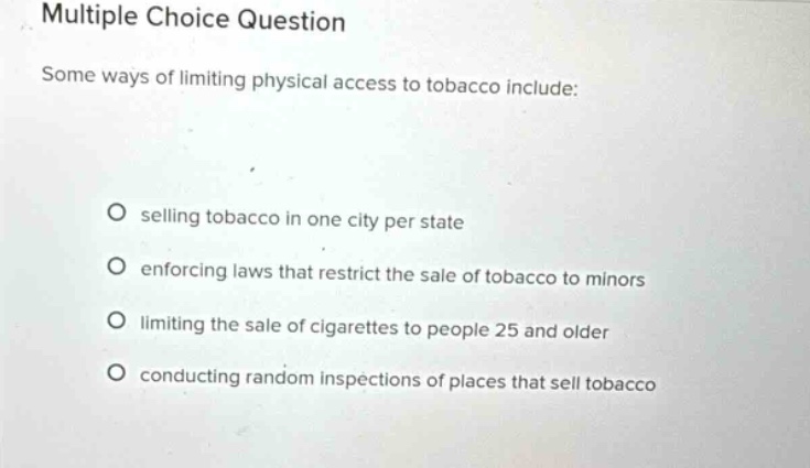 multiple choice question\nsome ways of limiting physical access to tobacco include:\no selling tobacco in one city per state\no enforcing laws that restrict the sale of tobacco to minors\no limiting the sale of cigarettes to people 25 and older\no conducting random inspections of places that sell tobacco
