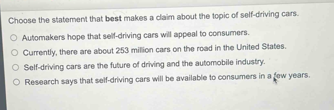 choose the statement that best makes a claim about the topic of self - driving cars.\nautomakers hope that self - driving cars will appeal to consumers.\ncurrently, there are about 253 million cars on the road in the united states.\nself - driving cars are the future of driving and the automobile industry.\nresearch says that self - driving cars will be available to consumers in a few years.