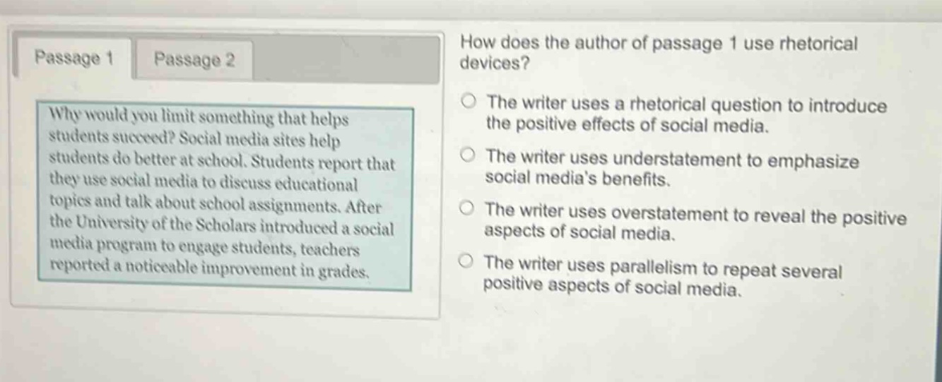 passage 1\nwhy would you limit something that helps students succeed? social media sites help students do better at school. students report that they use social media to discuss educational topics and talk about school assignments. after the university of the scholars introduced a social media program to engage students, teachers reported a noticeable improvement in grades.\npassage 2\nhow does the author of passage 1 use rhetorical devices?\nthe writer uses a rhetorical question to introduce the positive effects of social media.\nthe writer uses understatement to emphasize social media’s benefits.\nthe writer uses overstatement to reveal the positive aspects of social media.\nthe writer uses parallelism to repeat several positive aspects of social media.