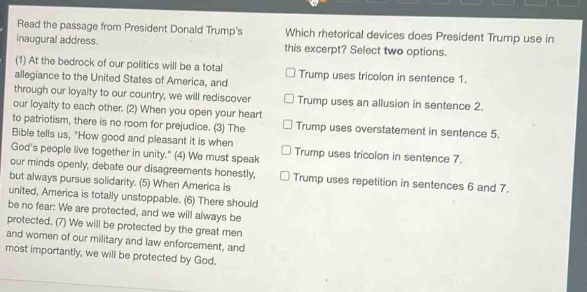 read the passage from president donald trumps inaugural address.\n(1) at the bedrock of our politics will be a total allegiance to the united states of america, and through our loyalty to our country, we will rediscover our loyalty to each other. (2) when you open your heart to patriotism, there is no room for prejudice. (3) the bible tells us, \how good and pleasant it is when gods people live together in unity.\ (4) we must speak our minds openly, debate our disagreements honestly, but always pursue solidarity. (5) when america is united, america is totally unstoppable. (6) there should be no fear: we are protected, and we will always be protected. (7) we will be protected by the great men and women of our military and law enforcement, and most importantly, we will be protected by god.\nwhich rhetorical devices does president trump use in this excerpt? select two options.\n□ trump uses tricolon in sentence 1.\n□ trump uses an allusion in sentence 2.\n□ trump uses overstatement in sentence 5.\n□ trump uses tricolon in sentence 7.\n□ trump uses repetition in sentences 6 and 7.
