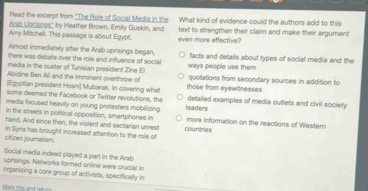read the excerpt from the role of social media in the arab uprisings by heather brown, emily guskin, and amy mitchell. this passage is about egypt. almost immediately after the arab uprisings began, there was debate over the role and influence of social media in the ouster of tunisian president zine el abidine ben ali and the imminent overthrow of egyptian president hosni mubarak. in covering what some deemed the facebook or twitter revolutions, the media focused heavily on young protesters mobilizing in the streets in political opposition, smartphones in hand. and since then, the violent and sectarian unrest in syria has brought increased attention to the role of citizen journalism. social media indeed played a part in the arab uprisings. networks formed online were crucial in organizing a core group of activists, specifically in what kind of evidence could the authors add to this text to strengthen their claim and make their argument even more effective? facts and details about types of social media and the ways people use them quotations from secondary sources in addition to those from eyewitnesses detailed examples of media outlets and civil society leaders more information on the reactions of western countries