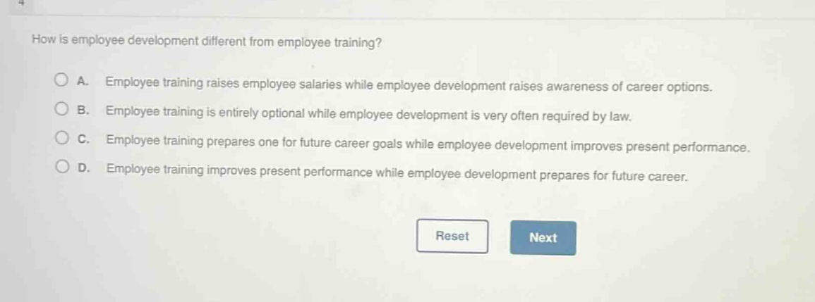 how is employee development different from employee training?\na. employee training raises employee salaries while employee development raises awareness of career options.\nb. employee training is entirely optional while employee development is very often required by law.\nc. employee training prepares one for future career goals while employee development improves present performance.\nd. employee training improves present performance while employee development prepares for future career.